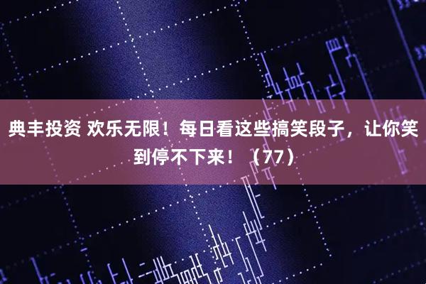 典丰投资 欢乐无限！每日看这些搞笑段子，让你笑到停不下来！（77）