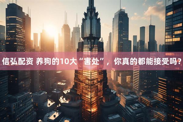 信弘配资 养狗的10大“害处”，你真的都能接受吗？