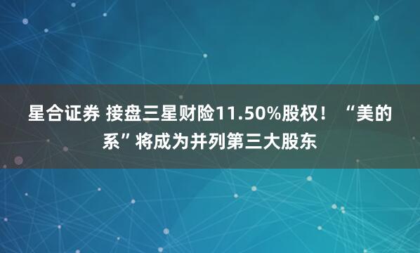 星合证券 接盘三星财险11.50%股权！ “美的系”将成为并列第三大股东