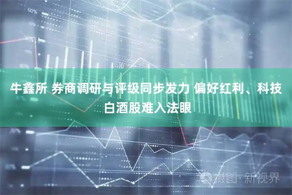 牛鑫所 券商调研与评级同步发力 偏好红利、科技 白酒股难入法眼