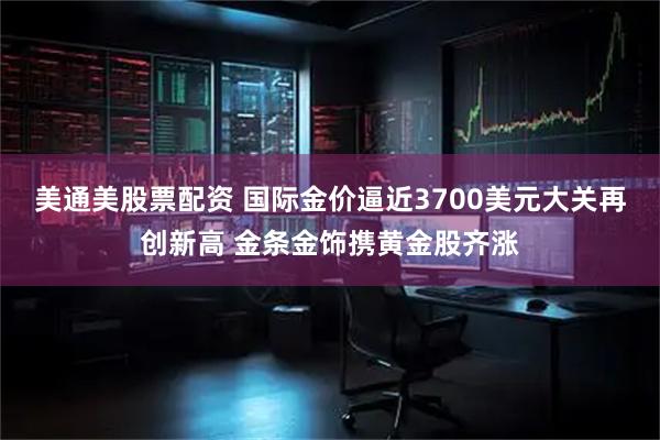 美通美股票配资 国际金价逼近3700美元大关再创新高 金条金饰携黄金股齐涨