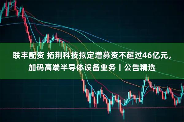 联丰配资 拓荆科技拟定增募资不超过46亿元，加码高端半导体设备业务丨公告精选