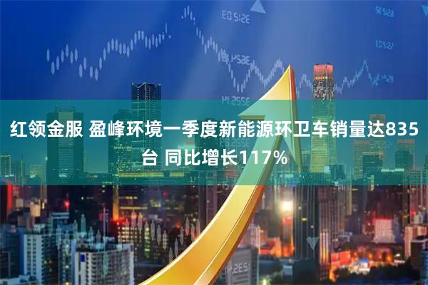 红领金服 盈峰环境一季度新能源环卫车销量达835台 同比增长117%