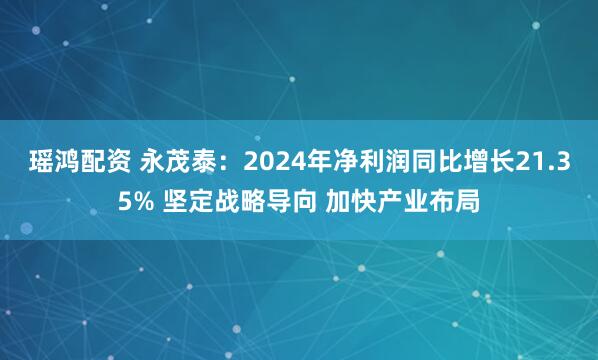 瑶鸿配资 永茂泰：2024年净利润同比增长21.35% 坚定战略导向 加快产业布局