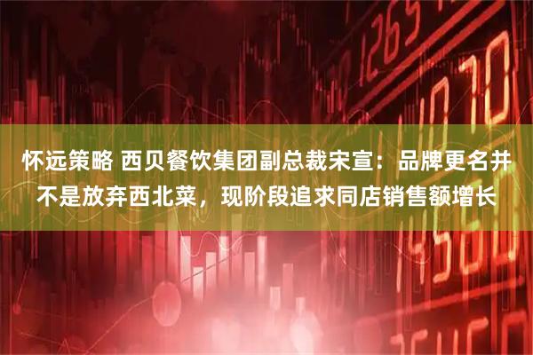 怀远策略 西贝餐饮集团副总裁宋宣：品牌更名并不是放弃西北菜，现阶段追求同店销售额增长