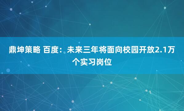 鼎坤策略 百度：未来三年将面向校园开放2.1万个实习岗位