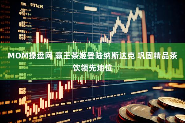 MOM操盘网 霸王茶姬登陆纳斯达克 巩固精品茶饮领先地位