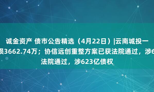 诚金资产 债市公告精选（4月22日）|云南城投一季度净亏损3662.74万；协信远创重整方案已获法院通过，涉623亿债权