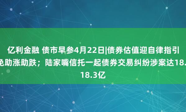 亿利金融 债市早参4月22日|债券估值迎自律指引 避免助涨助跌；陆家嘴信托一起债券交易纠纷涉案达18.3亿