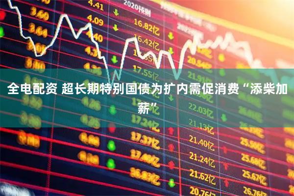 全电配资 超长期特别国债为扩内需促消费“添柴加薪”