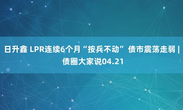 日升鑫 LPR连续6个月“按兵不动” 债市震荡走弱 | 债圈大家说04.21