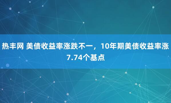 热丰网 美债收益率涨跌不一，10年期美债收益率涨7.74个基点