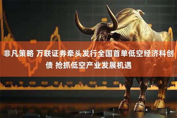 非凡策略 万联证券牵头发行全国首单低空经济科创债 抢抓低空产业发展机遇