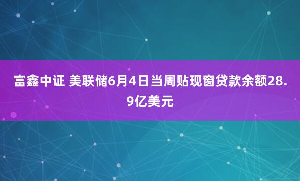 富鑫中证 美联储6月4日当周贴现窗贷款余额28.9亿美元