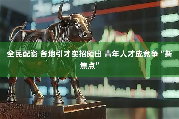 全民配资 各地引才实招频出 青年人才成竞争“新焦点”