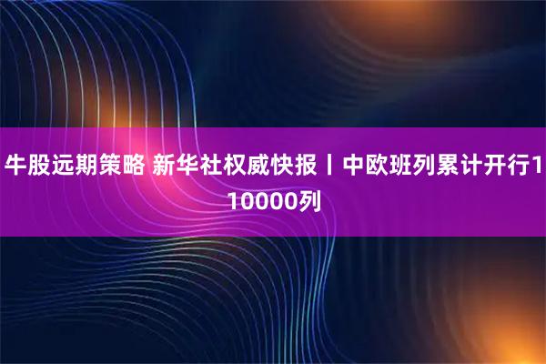 牛股远期策略 新华社权威快报丨中欧班列累计开行110000列