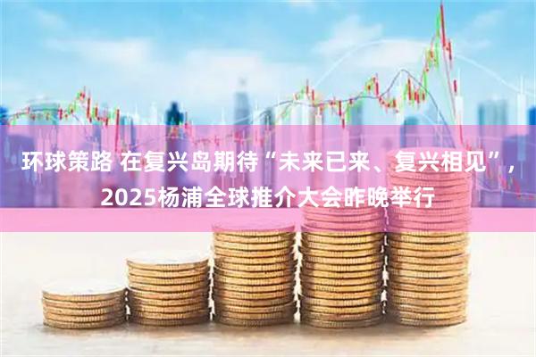 环球策路 在复兴岛期待“未来已来、复兴相见”，2025杨浦全球推介大会昨晚举行