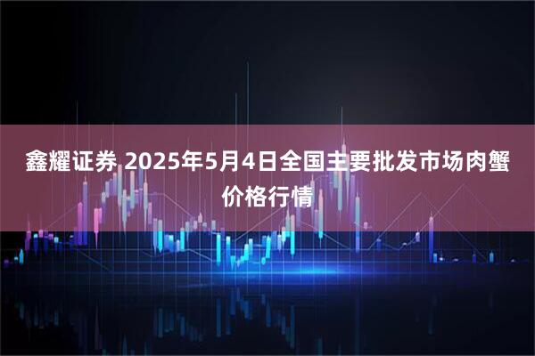 鑫耀证券 2025年5月4日全国主要批发市场肉蟹价格行情