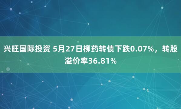 兴旺国际投资 5月27日柳药转债下跌0.07%，转股溢价率36.81%