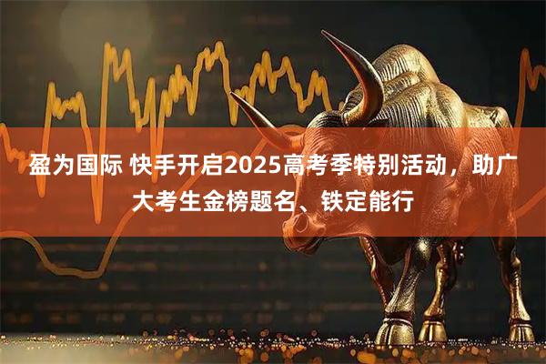 盈为国际 快手开启2025高考季特别活动，助广大考生金榜题名、铁定能行