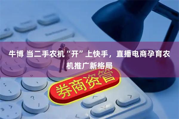 牛博 当二手农机“开”上快手,直播电商孕育农机推广新格局