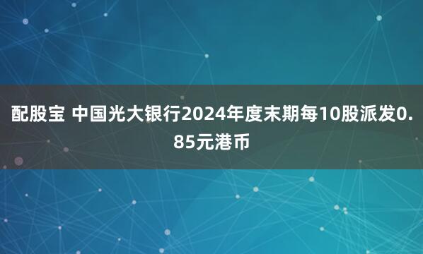 配股宝 中国光大银行2024年度末期每10股派发0.85元港币