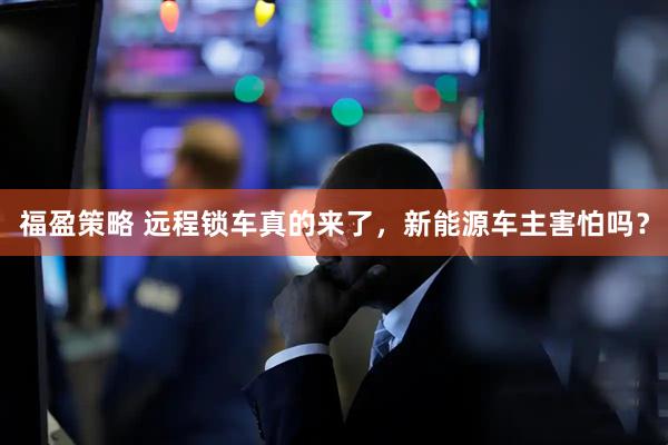福盈策略 远程锁车真的来了，新能源车主害怕吗？