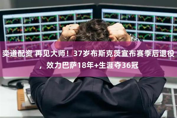 奕道配资 再见大师！37岁布斯克茨宣布赛季后退役，效力巴萨18年+生涯夺36冠