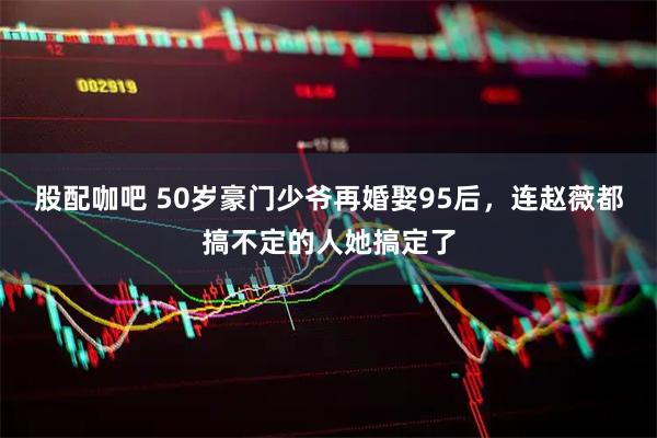 股配咖吧 50岁豪门少爷再婚娶95后，连赵薇都搞不定的人她搞定了