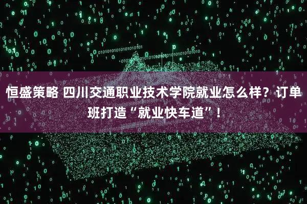 恒盛策略 四川交通职业技术学院就业怎么样？订单班打造“就业快车道”！