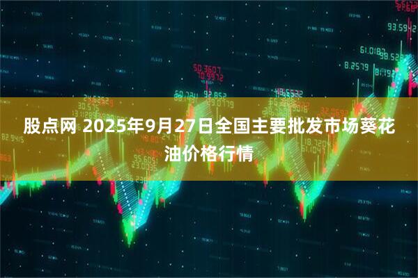 股点网 2025年9月27日全国主要批发市场葵花油价格行情