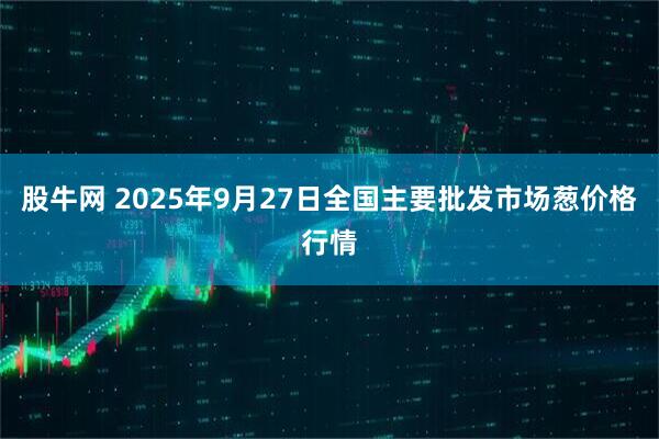 股牛网 2025年9月27日全国主要批发市场葱价格行情
