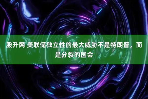 股升网 美联储独立性的最大威胁不是特朗普，而是分裂的国会