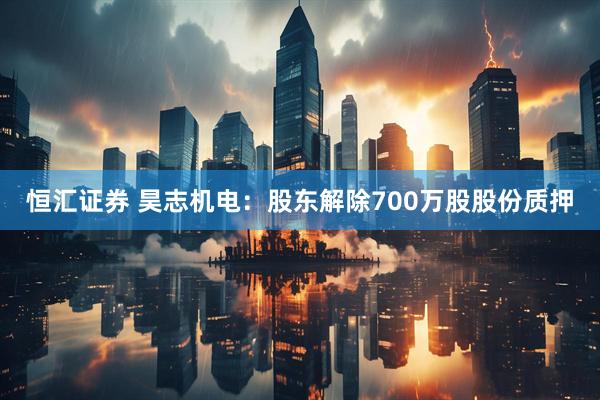 恒汇证券 昊志机电：股东解除700万股股份质押