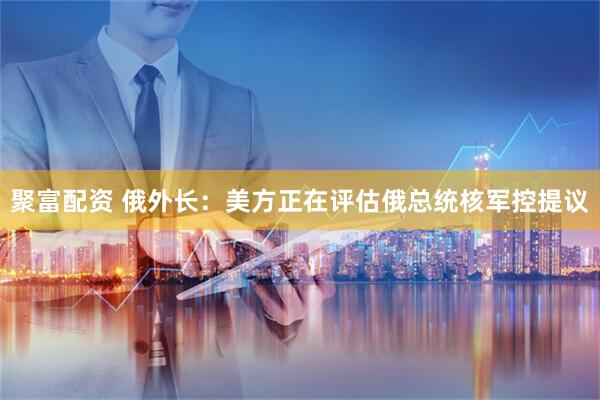 聚富配资 俄外长：美方正在评估俄总统核军控提议