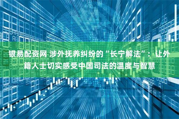 银易配资网 涉外抚养纠纷的“长宁解法”：让外籍人士切实感受中国司法的温度与智慧