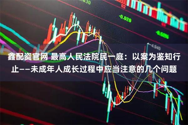 鑫配资官网 最高人民法院民一庭：以案为鉴知行止——未成年人成长过程中应当注意的几个问题