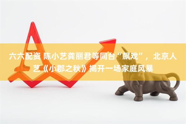六六配资 陈小艺龚丽君等同台“飙戏”，北京人艺《小郡之秋》揭开一场家庭风暴
