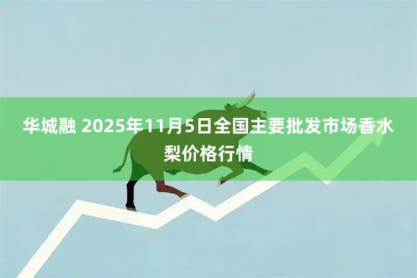 华城融 2025年11月5日全国主要批发市场香水梨价格行情