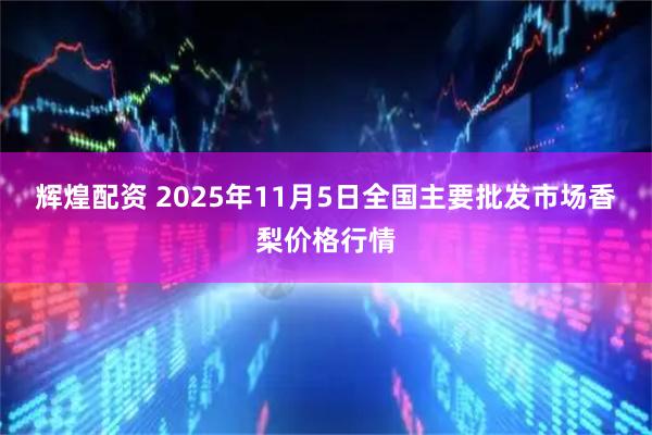 辉煌配资 2025年11月5日全国主要批发市场香梨价格行情