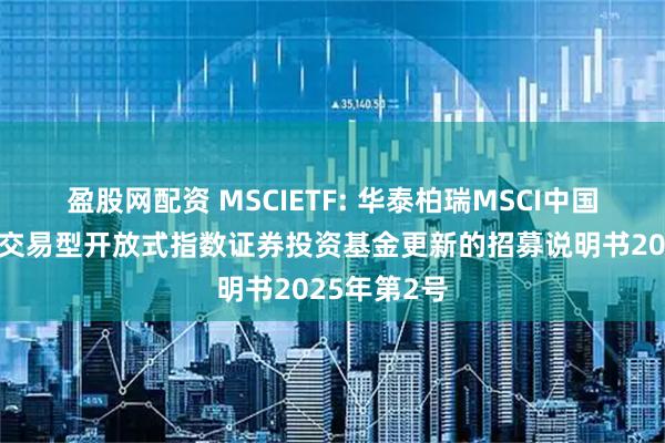 盈股网配资 MSCIETF: 华泰柏瑞MSCI中国A股国际通交易型开放式指数证券投资基金更新的招募说明书2025年第2号