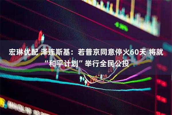 宏琳优配 泽连斯基：若普京同意停火60天 将就“和平计划”举行全民公投