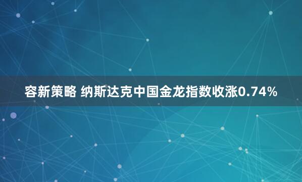 容新策略 纳斯达克中国金龙指数收涨0.74%