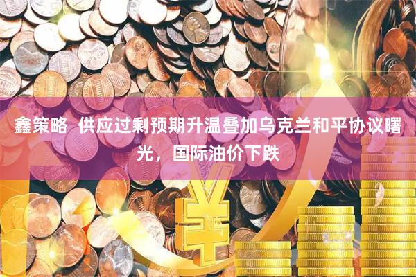 鑫策略  供应过剩预期升温叠加乌克兰和平协议曙光，国际油价下跌