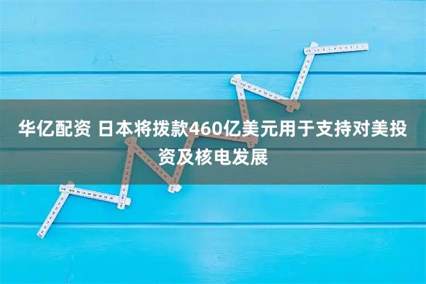 华亿配资 日本将拨款460亿美元用于支持对美投资及核电发展