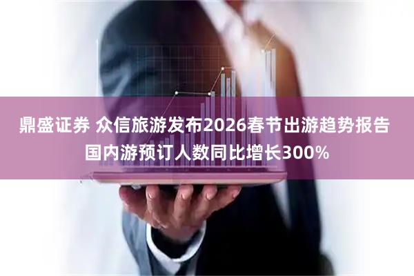 鼎盛证券 众信旅游发布2026春节出游趋势报告 国内游预订人数同比增长300%