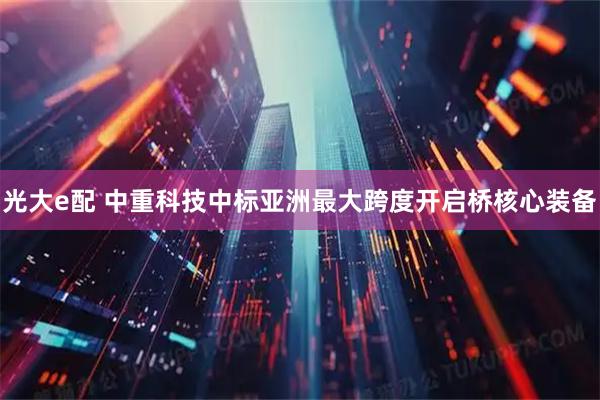 光大e配 中重科技中标亚洲最大跨度开启桥核心装备