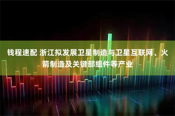 钱程速配 浙江拟发展卫星制造与卫星互联网、火箭制造及关键部组件等产业