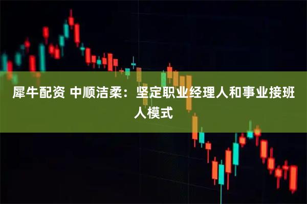 犀牛配资 中顺洁柔：坚定职业经理人和事业接班人模式