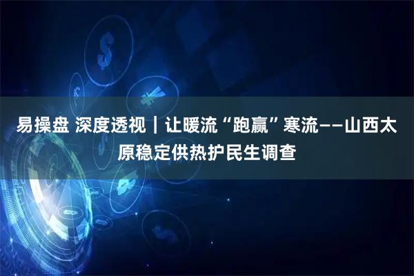 易操盘 深度透视｜让暖流“跑赢”寒流——山西太原稳定供热护民生调查
